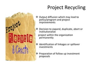Project Recycling
 Output diffusion which may lead to
policy/program and project
improvements
 Decision to expand, duplicate, abort or
institutionalize
project within the organization
permanently
 Identification of linkages or spillover
investments
 Preparation of follow up investment
proposals
 