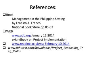 References:
Book
Management in the Philippine Setting
by Ernesto A. Franco
National Book Store pp.85-87
WEB
www.adb.org January 15,2014
eHandbook on Project Implementation
 www.reading.ac.uk/ssc February 10,2014
 www.mhwest.com/downloads/Project_Expansion_Gr
eg_Willis
 