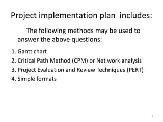 Project implementation plan includes:
5
The following methods may be used to
answer the above questions:
1. Gantt chart
2. Critical Path Method (CPM) or Net work analysis
3. Project Evaluation and Review Techniques (PERT)
4. Simple formats
 