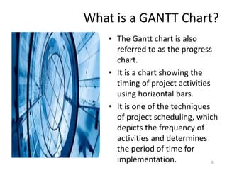 What is a GANTT Chart?
• The Gantt chart is also
referred to as the progress
chart.
• It is a chart showing the
timing of project activities
using horizontal bars.
• It is one of the techniques
of project scheduling, which
depicts the frequency of
activities and determines
the period of time for
implementation. 6
 