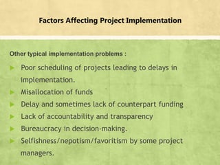 Factors Affecting Project Implementation
Other typical implementation problems :
 Poor scheduling of projects leading to delays in
implementation.
 Misallocation of funds
 Delay and sometimes lack of counterpart funding
 Lack of accountability and transparency
 Bureaucracy in decision-making.
 Selfishness/nepotism/favoritism by some project
managers.
▪ 17
 