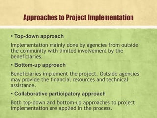 Approaches to Project Implementation
▪ Top-down approach
Implementation mainly done by agencies from outside
the community with limited involvement by the
beneficiaries.
▪ Bottom-up approach
Beneficiaries implement the project. Outside agencies
may provide the financial resources and technical
assistance.
▪ Collaborative participatory approach
Both top-down and bottom-up approaches to project
implementation are applied in the process.
 