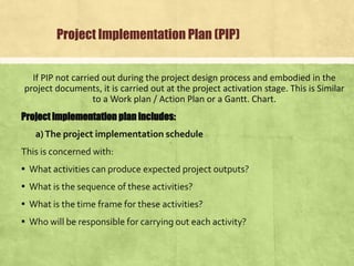 Project Implementation Plan (PIP)
If PIP not carried out during the project design process and embodied in the
project documents, it is carried out at the project activation stage. This is Similar
to a Work plan / Action Plan or a Gantt. Chart.
Project implementation plan includes:
a)The project implementation schedule
This is concerned with:
▪ What activities can produce expected project outputs?
▪ What is the sequence of these activities?
▪ What is the time frame for these activities?
▪ Who will be responsible for carrying out each activity?
 