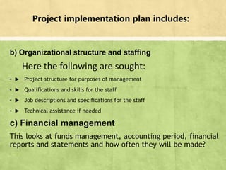 Project implementation plan includes:
b) Organizational structure and staffing
Here the following are sought:
▪  Project structure for purposes of management
▪  Qualifications and skills for the staff
▪  Job descriptions and specifications for the staff
▪  Technical assistance if needed
c) Financial management
This looks at funds management, accounting period, financial
reports and statements and how often they will be made?
▪ 12
 