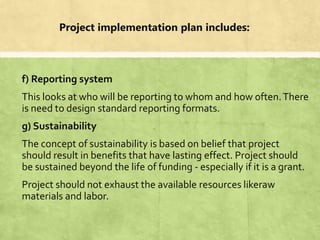 Project implementation plan includes:
f) Reporting system
This looks at who will be reporting to whom and how often.There
is need to design standard reporting formats.
g) Sustainability
The concept of sustainability is based on belief that project
should result in benefits that have lasting effect. Project should
be sustained beyond the life of funding - especially if it is a grant.
Project should not exhaust the available resources likeraw
materials and labor.
 