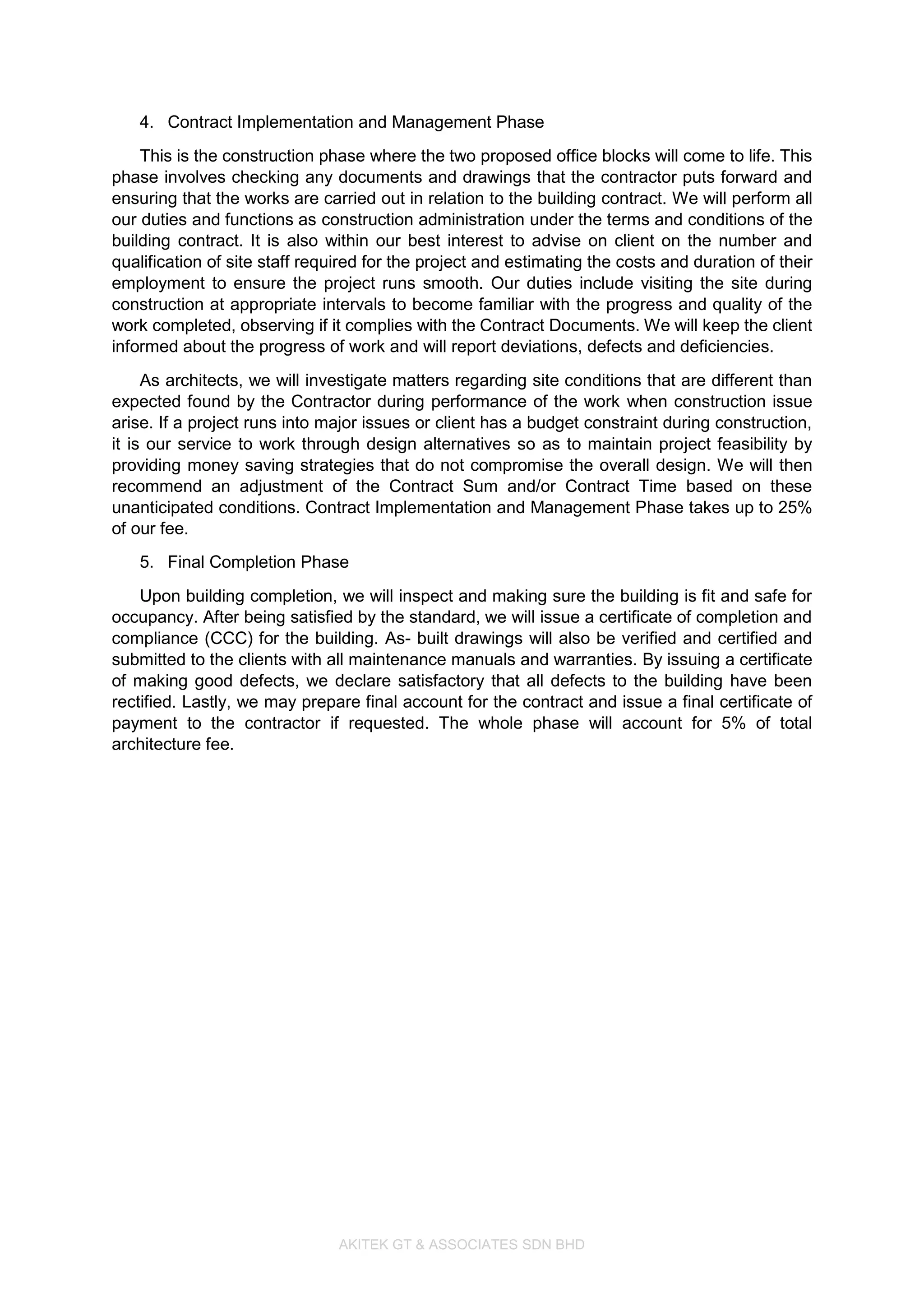 AKITEK GT & ASSOCIATES SDN BHD
4. Contract Implementation and Management Phase
This is the construction phase where the two proposed office blocks will come to life. This
phase involves checking any documents and drawings that the contractor puts forward and
ensuring that the works are carried out in relation to the building contract. We will perform all
our duties and functions as construction administration under the terms and conditions of the
building contract. It is also within our best interest to advise on client on the number and
qualification of site staff required for the project and estimating the costs and duration of their
employment to ensure the project runs smooth. Our duties include visiting the site during
construction at appropriate intervals to become familiar with the progress and quality of the
work completed, observing if it complies with the Contract Documents. We will keep the client
informed about the progress of work and will report deviations, defects and deficiencies.
As architects, we will investigate matters regarding site conditions that are different than
expected found by the Contractor during performance of the work when construction issue
arise. If a project runs into major issues or client has a budget constraint during construction,
it is our service to work through design alternatives so as to maintain project feasibility by
providing money saving strategies that do not compromise the overall design. We will then
recommend an adjustment of the Contract Sum and/or Contract Time based on these
unanticipated conditions. Contract Implementation and Management Phase takes up to 25%
of our fee.
5. Final Completion Phase
Upon building completion, we will inspect and making sure the building is fit and safe for
occupancy. After being satisfied by the standard, we will issue a certificate of completion and
compliance (CCC) for the building. As- built drawings will also be verified and certified and
submitted to the clients with all maintenance manuals and warranties. By issuing a certificate
of making good defects, we declare satisfactory that all defects to the building have been
rectified. Lastly, we may prepare final account for the contract and issue a final certificate of
payment to the contractor if requested. The whole phase will account for 5% of total
architecture fee.
 