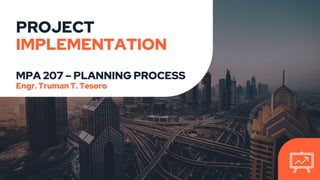 PROJECT
IMPLEMENTATION
MPA 207 – PLANNING PROCESS
Engr. Truman T. Tesoro
 