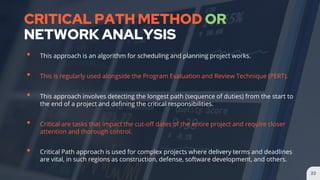CRITICAL PATH METHOD OR
NETWORK ANALYSIS
• This approach is an algorithm for scheduling and planning project works.
• This is regularly used alongside the Program Evaluation and Review Technique (PERT).
• This approach involves detecting the longest path (sequence of duties) from the start to
the end of a project and defining the critical responsibilities.
• Critical are tasks that impact the cut-off dates of the entire project and require closer
attention and thorough control.
• Critical Path approach is used for complex projects where delivery terms and deadlines
are vital, in such regions as construction, defense, software development, and others.
22
 