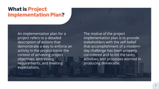 An implementation plan for a
project refers to a detailed
description of actions that
demonstrate a way to enforce an
activity in the project inside the
context of achieving project
objectives, addressing
requirements, and meeting
expectations.
What is Project
Implementation Plan?
The motive of the project
implementation plan is to provide
stakeholders with the self-belief
that accomplishment of a modern-
day challenge has been properly
considered and to list the tasks,
activities, and processes worried in
producing deliverable.
.
7
 