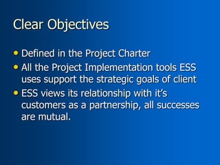 Clear Objectives

• Defined in the Project Charter
• All the Project Implementation tools ESS
  uses support the strategic goals of client
• ESS views its relationship with it’s
  customers as a partnership, all successes
  are mutual.
 