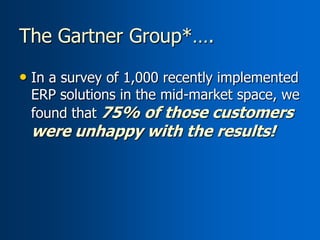 The Gartner Group*….

• In a survey of 1,000 recently implemented
 ERP solutions in the mid-market space, we
 found that 75% of those customers
 were unhappy with the results!
 