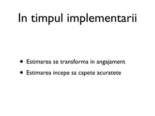 In timpul implementarii


• Estimarea se transforma in angajament
• Estimarea incepe sa capete acuratete
 