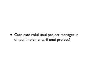 • Care este rolul unui project manager in
  timpul implementarii unui proiect?
 