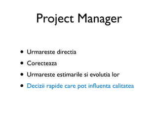 Project Manager

• Urmareste directia
• Corecteaza
• Urmareste estimarile si evolutia lor
• Decizii rapide care pot inﬂuenta calitatea
 