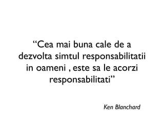“Cea mai buna cale de a
dezvolta simtul responsabilitatii
  in oameni , este sa le acorzi
       responsabilitati”

                      Ken Blanchard
 