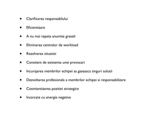 •   Clariﬁcarea responsabilului

•   Eﬁcientizare

•   A nu mai repeta anumite greseli

•   Eliminarea centrelor de workload

•   Rezolvarea situatiei

•   Constient de existenta unei provocari

•   Incurajarea membrilor echipei sa gaseasca singuri solutii

•   Dezvoltarea profesionala a membrilor echipei si responsabilizare

•   Cosntientizarea pozitiei strategice

•   Incarcate cu energie negativa
 