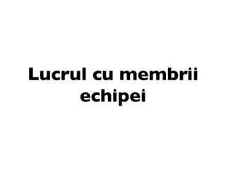 Lucrul cu membrii
     echipei
 