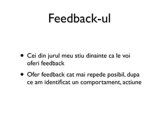 Feedback-ul

• Cei din jurul meu stiu dinainte ca le voi
  oferi feedback
• Ofer feedback cat mai repede posibil, dupa
  ce am identiﬁcat un comportament, actiune
 
