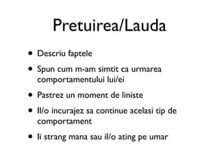 Pretuirea/Lauda
• Descriu faptele
• Spun cum m-am simtit ca urmarea
  comportamentului lui/ei
• Pastrez un moment de liniste
• Il/o incurajez sa continue acelasi tip de
  comportament
• Ii strang mana sau il/o ating pe umar
 