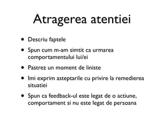 Atragerea atentiei
•   Descriu faptele
•   Spun cum m-am simtit ca urmarea
    comportamentului lui/ei
•   Pastrez un moment de liniste
•   Imi exprim asteptarile cu privire la remedierea
    situatiei
•   Spun ca feedback-ul este legat de o actiune,
    comportament si nu este legat de persoana
 