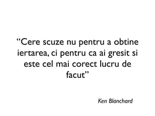 “Cere scuze nu pentru a obtine
iertarea, ci pentru ca ai gresit si
  este cel mai corect lucru de
              facut”

                       Ken Blanchard
 