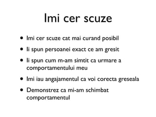 Imi cer scuze
• Imi cer scuze cat mai curand posibil
• Ii spun persoanei exact ce am gresit
• Ii spun cum m-am simtit ca urmare a
  comportamentului meu
• Imi iau angajamentul ca voi corecta greseala
• Demonstrez ca mi-am schimbat
  comportamentul
 