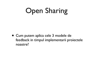 Open Sharing


• Cum putem aplica cele 3 modele de
  feedback in timpul implementarii proiectele
  noastre?
 