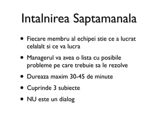 Intalnirea Saptamanala
• Fiecare membru al echipei stie ce a lucrat
  celalalt si ce va lucra
• Managerul va avea o lista cu posibile
  probleme pe care trebuie sa le rezolve
• Dureaza maxim 30-45 de minute
• Cuprinde 3 subiecte
• NU este un dialog
 
