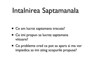 Intalnirea Saptamanala

• Ce am lucrat saptamana trecuta?
• Ce imi propun sa lucrez saptamana
  viitoare?
• Ce probleme cred ca pot sa apara si ma vor
  impiedica sa imi ating scopurile propuse?
 