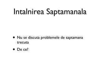 Intalnirea Saptamanala


• Nu se discuta problemele de saptamana
  trecuta
• De ce?
 