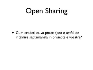 Open Sharing

• Cum credeti ca va poate ajuta o astfel de
  intalnire saptamanala in proiectele voastre?
 