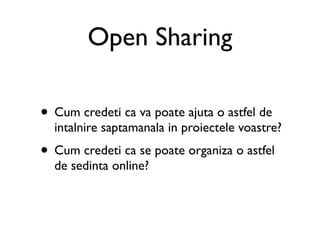 Open Sharing

• Cum credeti ca va poate ajuta o astfel de
  intalnire saptamanala in proiectele voastre?
• Cum credeti ca se poate organiza o astfel
  de sedinta online?
 