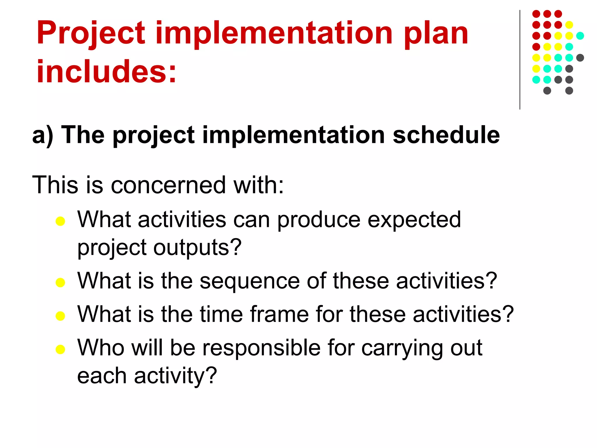 Project implementation plan
includes:
a) The project implementation schedule
This is concerned with:
 What activities can produce expected
project outputs?
 What is the sequence of these activities?
 What is the time frame for these activities?
 Who will be responsible for carrying out
each activity?
 