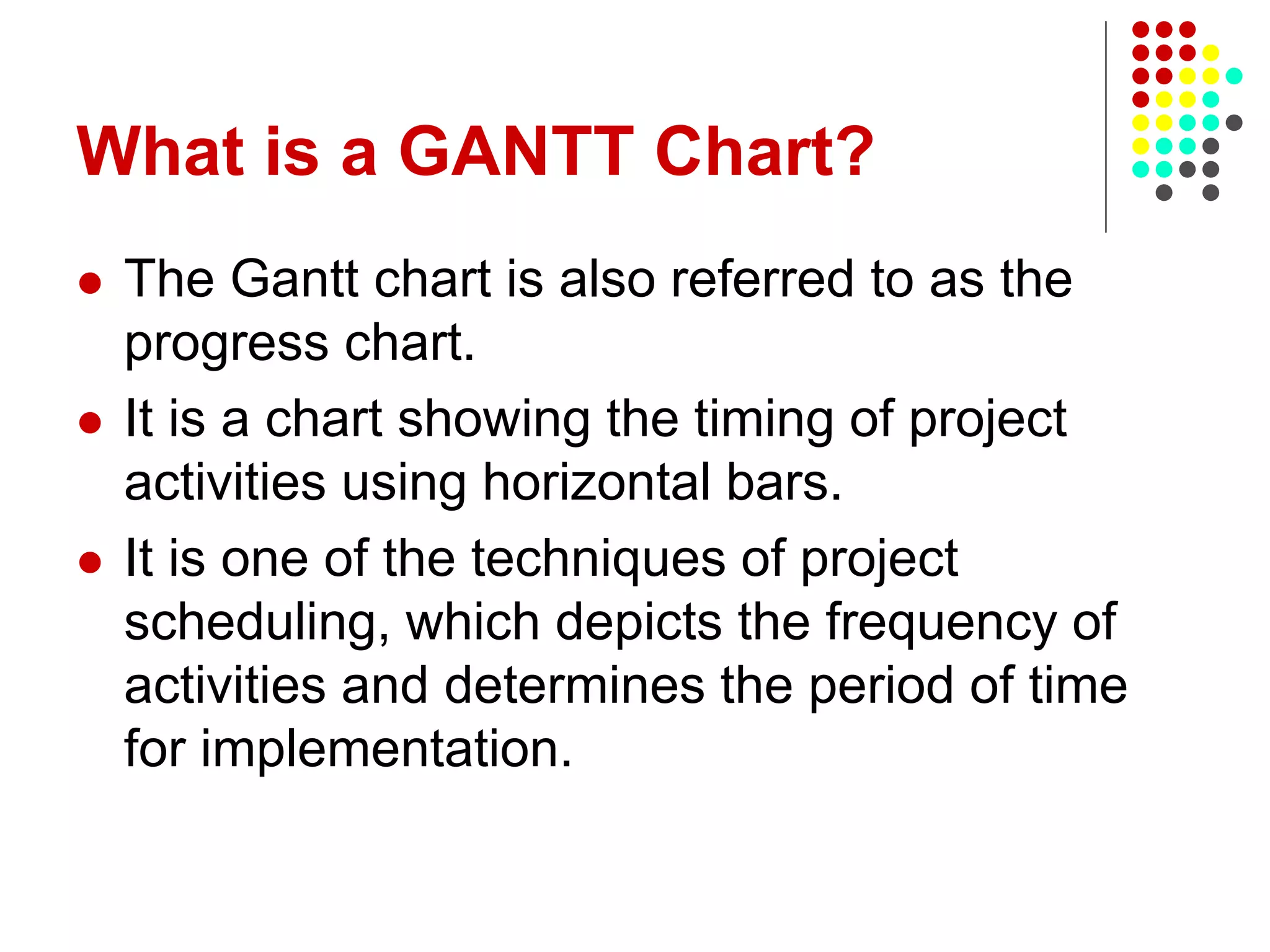 What is a GANTT Chart?
 The Gantt chart is also referred to as the
progress chart.
 It is a chart showing the timing of project
activities using horizontal bars.
 It is one of the techniques of project
scheduling, which depicts the frequency of
activities and determines the period of time
for implementation.
 