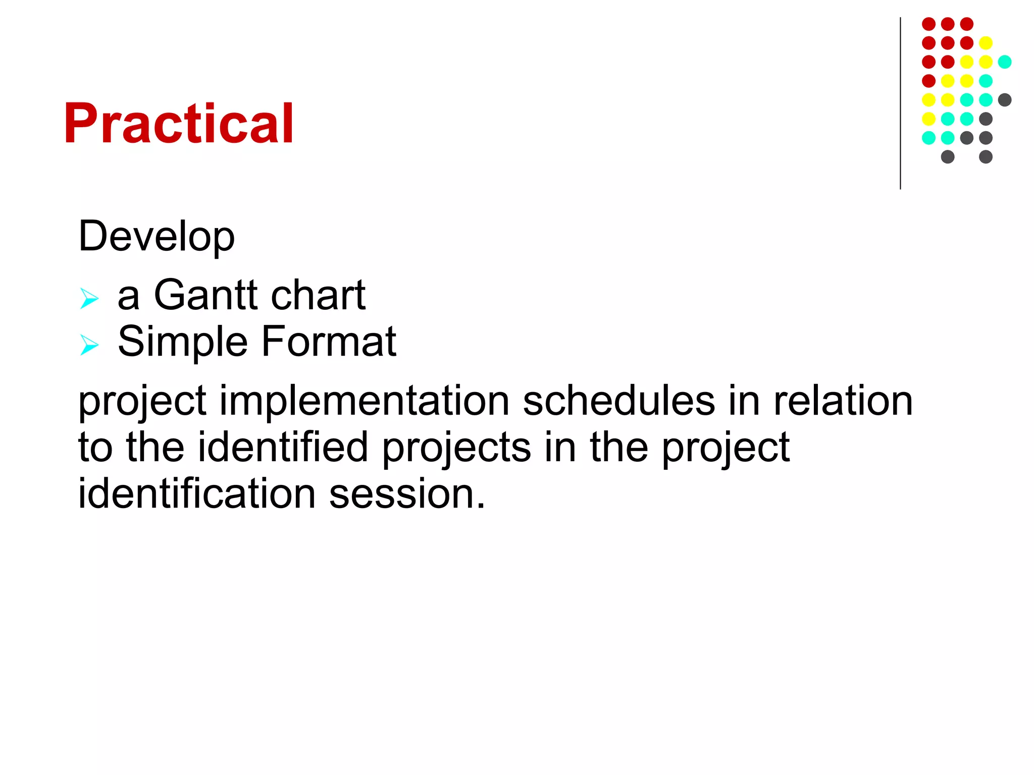 Practical
Develop
 a Gantt chart
 Simple Format
project implementation schedules in relation
to the identified projects in the project
identification session.
 