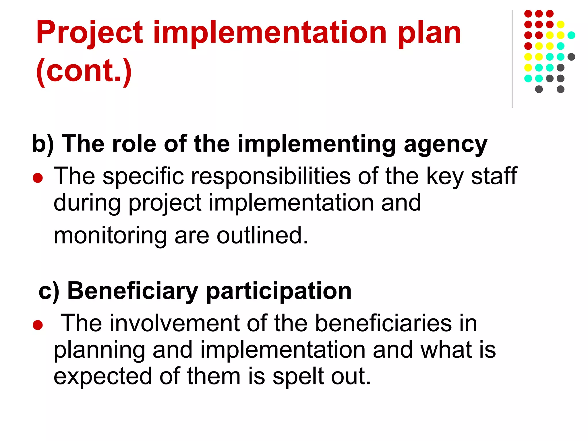 Project implementation plan
(cont.)
b) The role of the implementing agency
 The specific responsibilities of the key staff
during project implementation and
monitoring are outlined.
c) Beneficiary participation
 The involvement of the beneficiaries in
planning and implementation and what is
expected of them is spelt out.
 