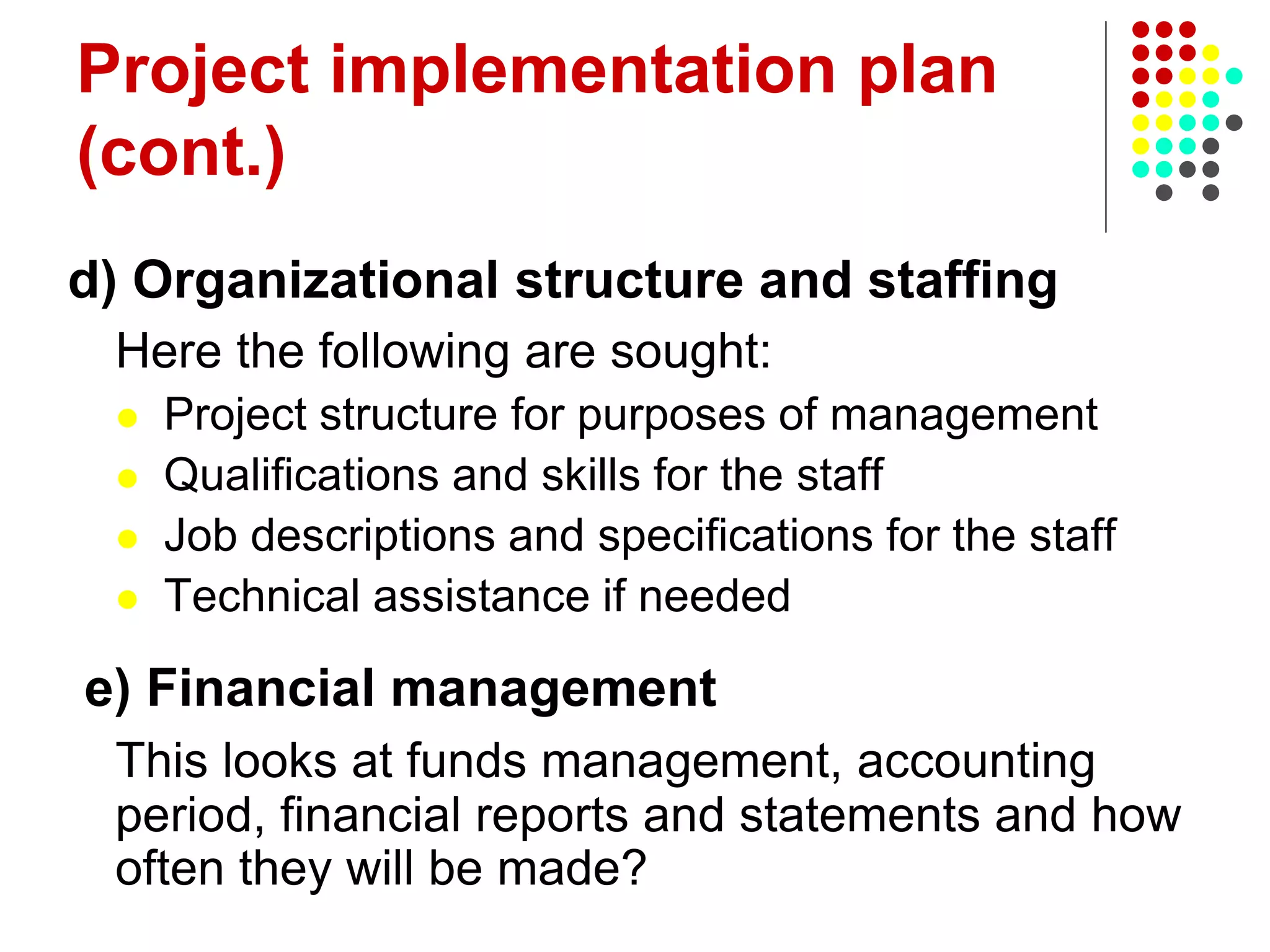 Project implementation plan
(cont.)
d) Organizational structure and staffing
Here the following are sought:
 Project structure for purposes of management
 Qualifications and skills for the staff
 Job descriptions and specifications for the staff
 Technical assistance if needed
e) Financial management
This looks at funds management, accounting
period, financial reports and statements and how
often they will be made?
 