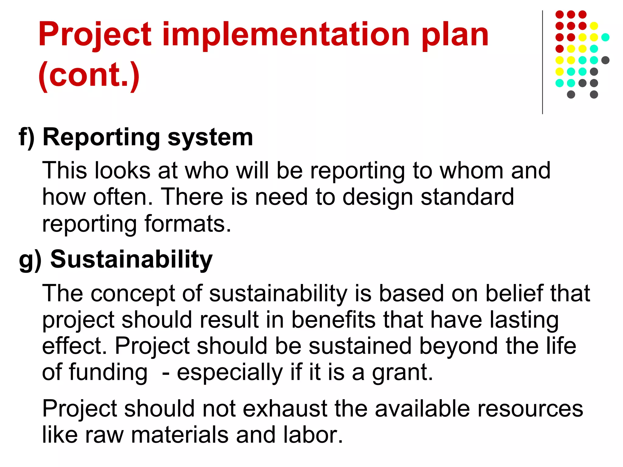Project implementation plan
(cont.)
f) Reporting system
This looks at who will be reporting to whom and
how often. There is need to design standard
reporting formats.
g) Sustainability
The concept of sustainability is based on belief that
project should result in benefits that have lasting
effect. Project should be sustained beyond the life
of funding - especially if it is a grant.
Project should not exhaust the available resources
like raw materials and labor.
 