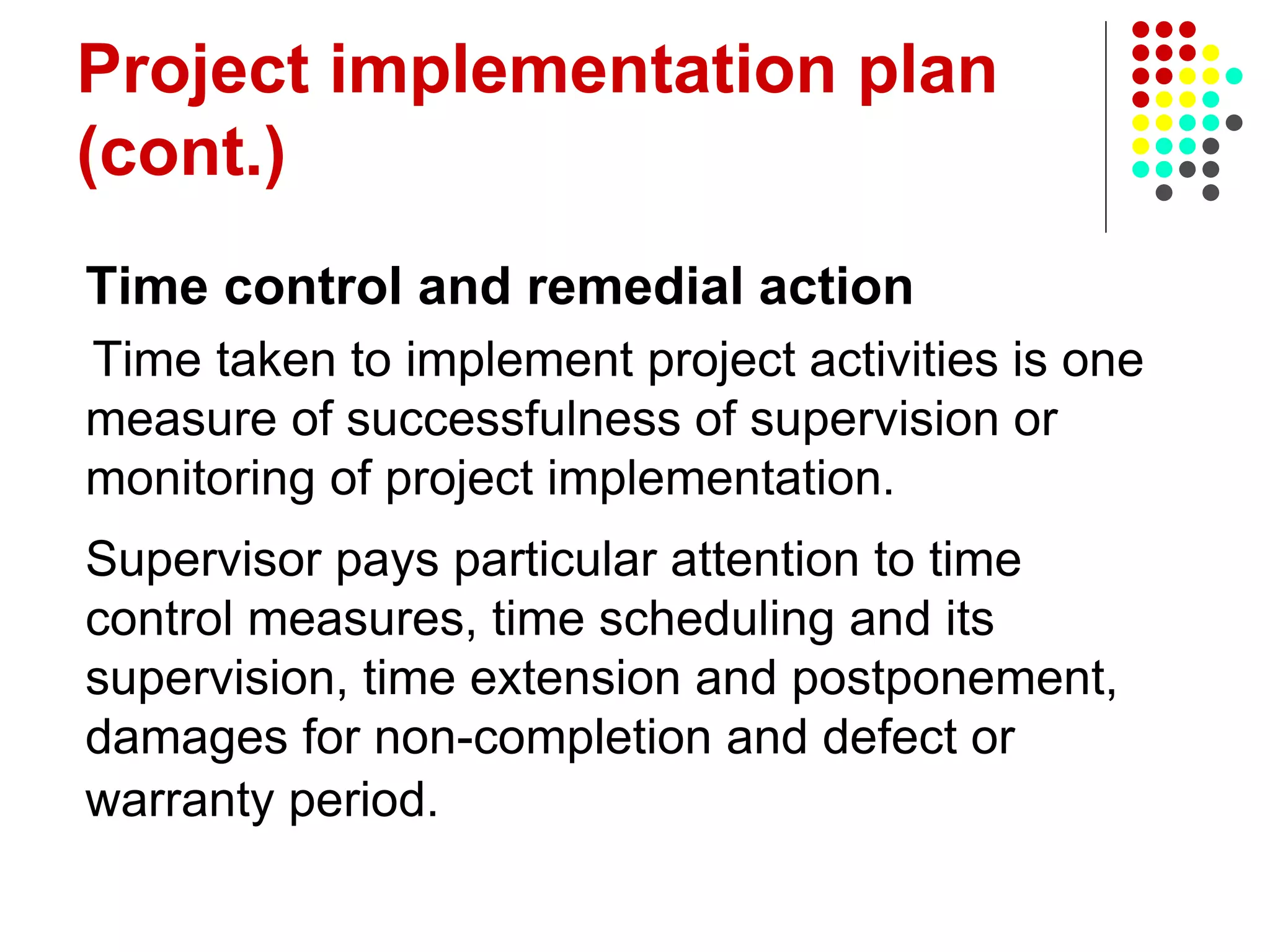 Project implementation plan
(cont.)
Time control and remedial action
Time taken to implement project activities is one
measure of successfulness of supervision or
monitoring of project implementation.
Supervisor pays particular attention to time
control measures, time scheduling and its
supervision, time extension and postponement,
damages for non-completion and defect or
warranty period.
 