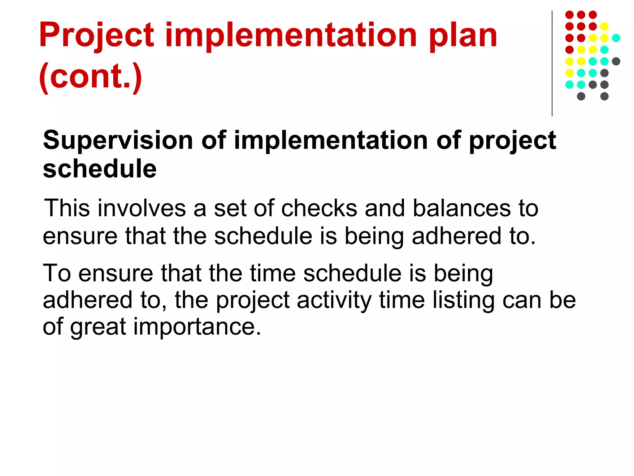 Project implementation plan
(cont.)
Supervision of implementation of project
schedule
This involves a set of checks and balances to
ensure that the schedule is being adhered to.
To ensure that the time schedule is being
adhered to, the project activity time listing can be
of great importance.
 