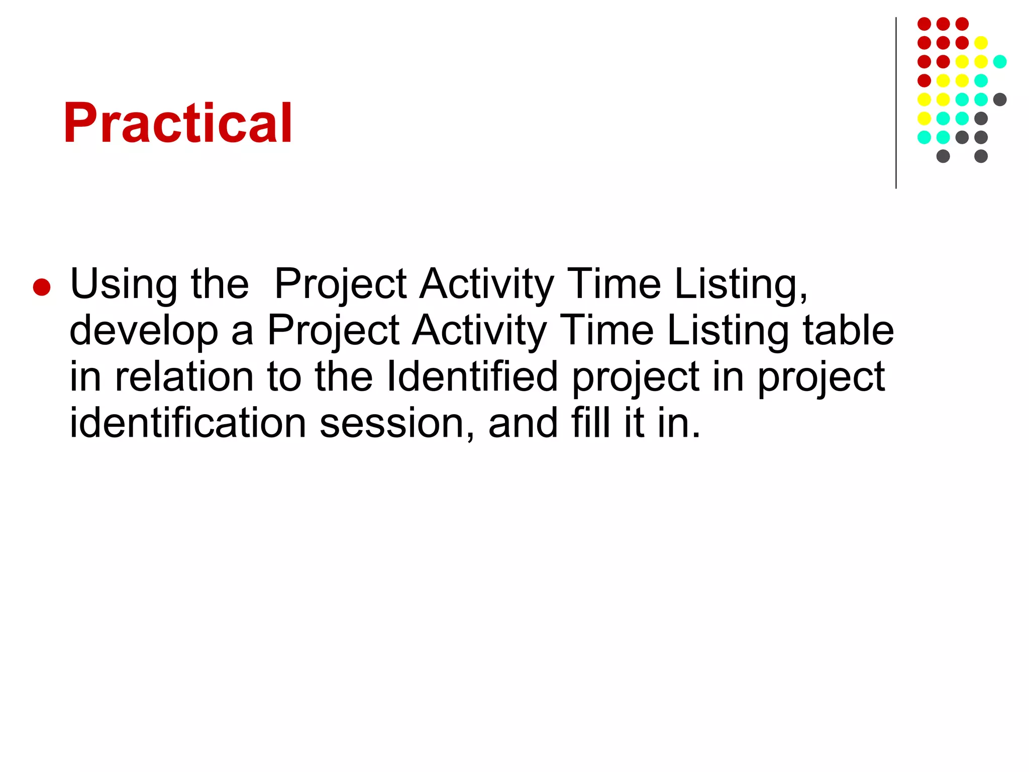 Practical
 Using the Project Activity Time Listing,
develop a Project Activity Time Listing table
in relation to the Identified project in project
identification session, and fill it in.
 