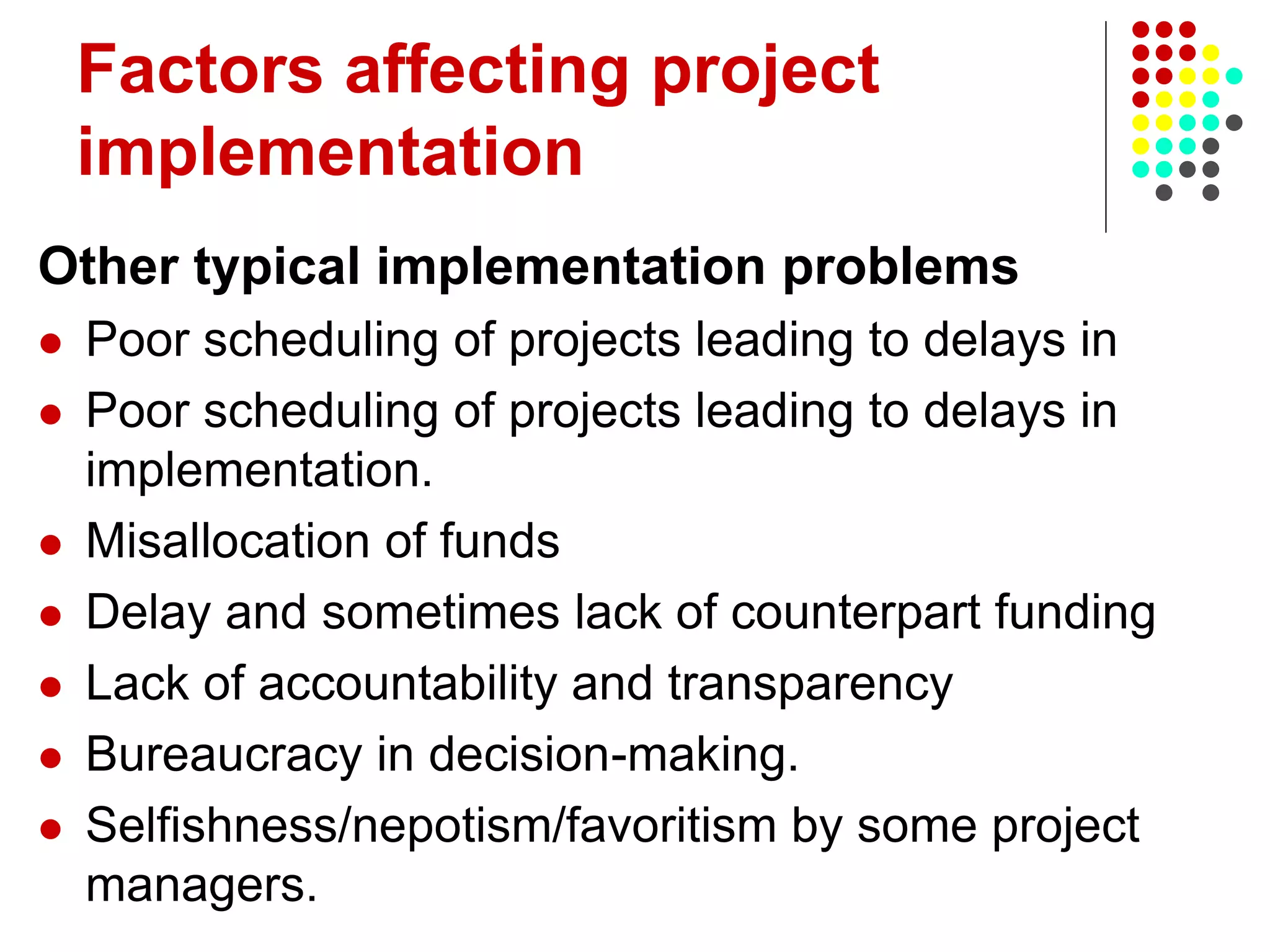 Factors affecting project
implementation
Other typical implementation problems
 Poor scheduling of projects leading to delays in
 Poor scheduling of projects leading to delays in
implementation.
 Misallocation of funds
 Delay and sometimes lack of counterpart funding
 Lack of accountability and transparency
 Bureaucracy in decision-making.
 Selfishness/nepotism/favoritism by some project
managers.
 