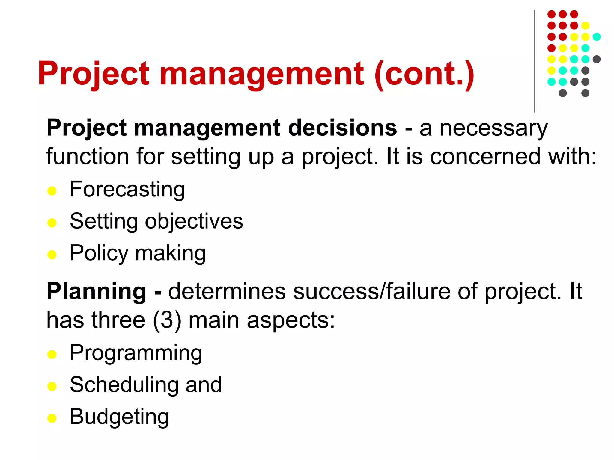 Project management (cont.)
Project management decisions - a necessary
function for setting up a project. It is concerned with:
 Forecasting
 Setting objectives
 Policy making
Planning - determines success/failure of project. It
has three (3) main aspects:
 Programming
 Scheduling and
 Budgeting
 
