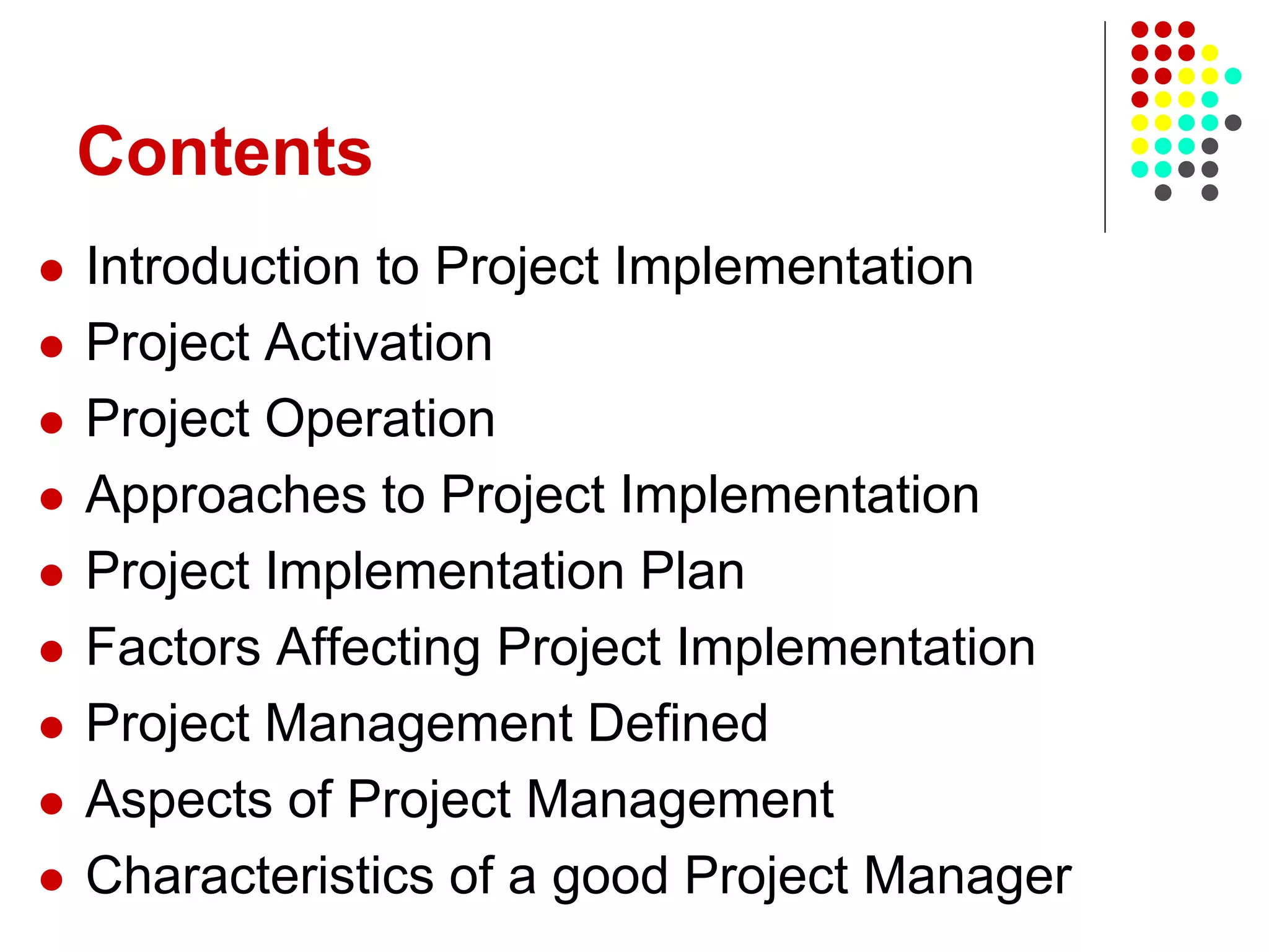 Contents
 Introduction to Project Implementation
 Project Activation
 Project Operation
 Approaches to Project Implementation
 Project Implementation Plan
 Factors Affecting Project Implementation
 Project Management Defined
 Aspects of Project Management
 Characteristics of a good Project Manager
 