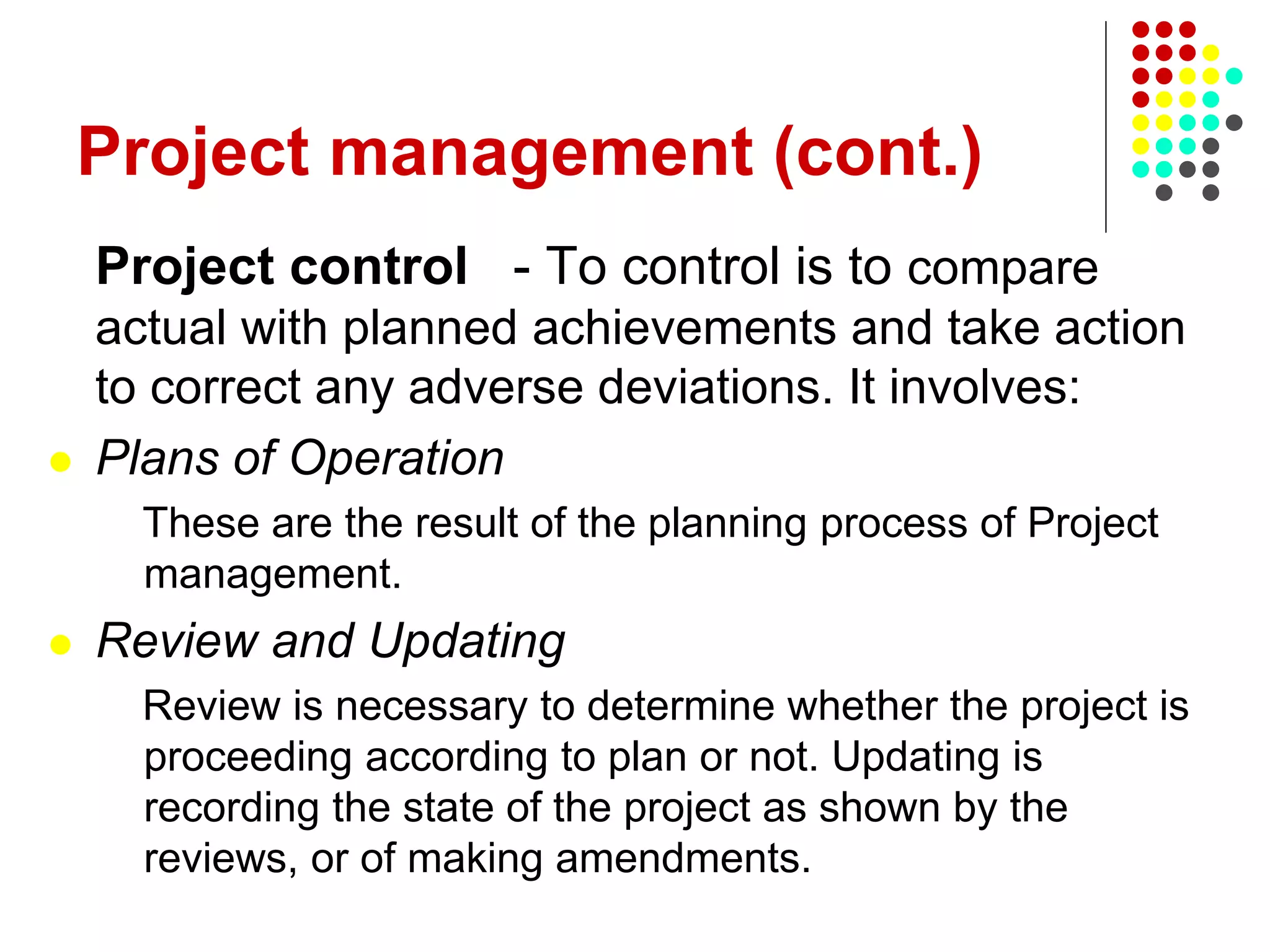 Project management (cont.)
Project control - To control is to compare
actual with planned achievements and take action
to correct any adverse deviations. It involves:
 Plans of Operation
These are the result of the planning process of Project
management.
 Review and Updating
Review is necessary to determine whether the project is
proceeding according to plan or not. Updating is
recording the state of the project as shown by the
reviews, or of making amendments.
 