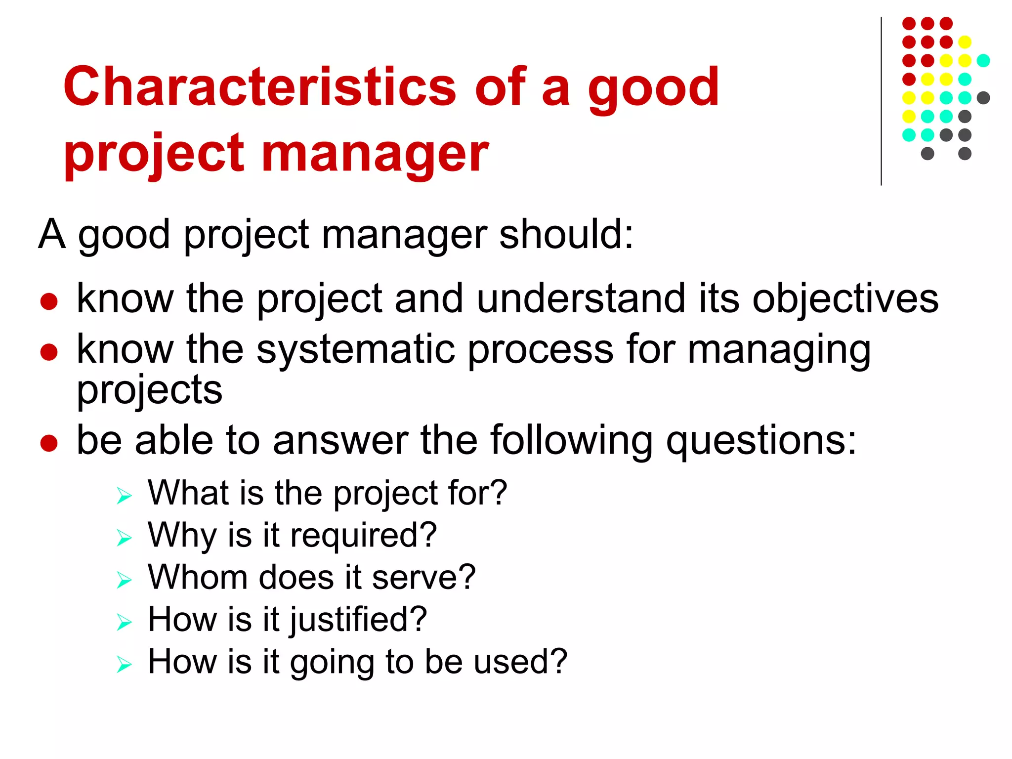 A good project manager should:
 know the project and understand its objectives
 know the systematic process for managing
projects
 be able to answer the following questions:
 What is the project for?
 Why is it required?
 Whom does it serve?
 How is it justified?
 How is it going to be used?
Characteristics of a good
project manager
 
