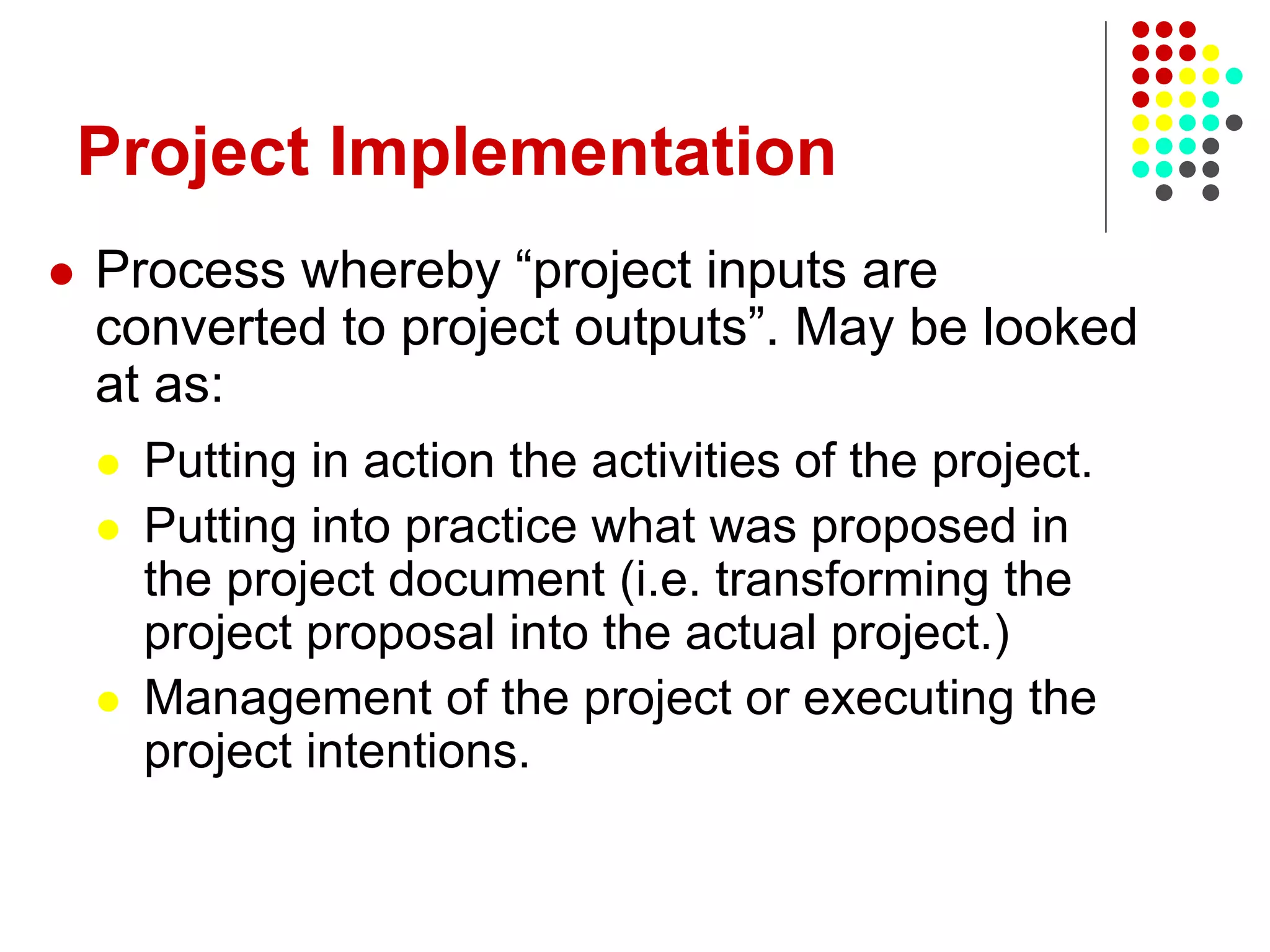 Project Implementation
 Process whereby “project inputs are
converted to project outputs”. May be looked
at as:
 Putting in action the activities of the project.
 Putting into practice what was proposed in
the project document (i.e. transforming the
project proposal into the actual project.)
 Management of the project or executing the
project intentions.
 