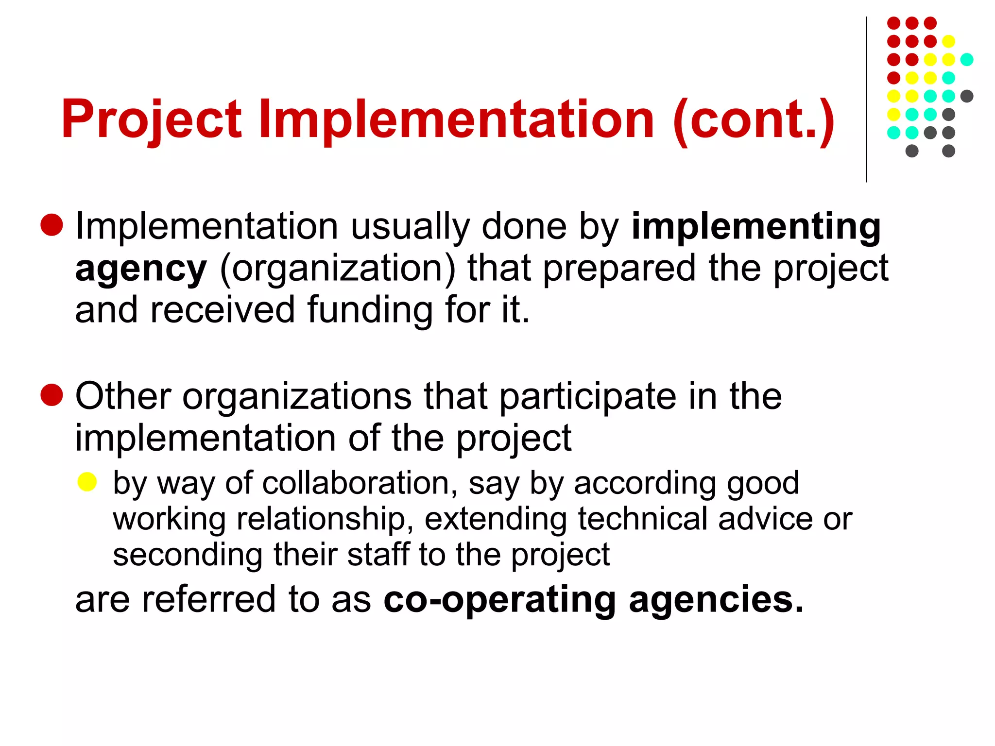Project Implementation (cont.)
 Implementation usually done by implementing
agency (organization) that prepared the project
and received funding for it.
 Other organizations that participate in the
implementation of the project
 by way of collaboration, say by according good
working relationship, extending technical advice or
seconding their staff to the project
are referred to as co-operating agencies.
 