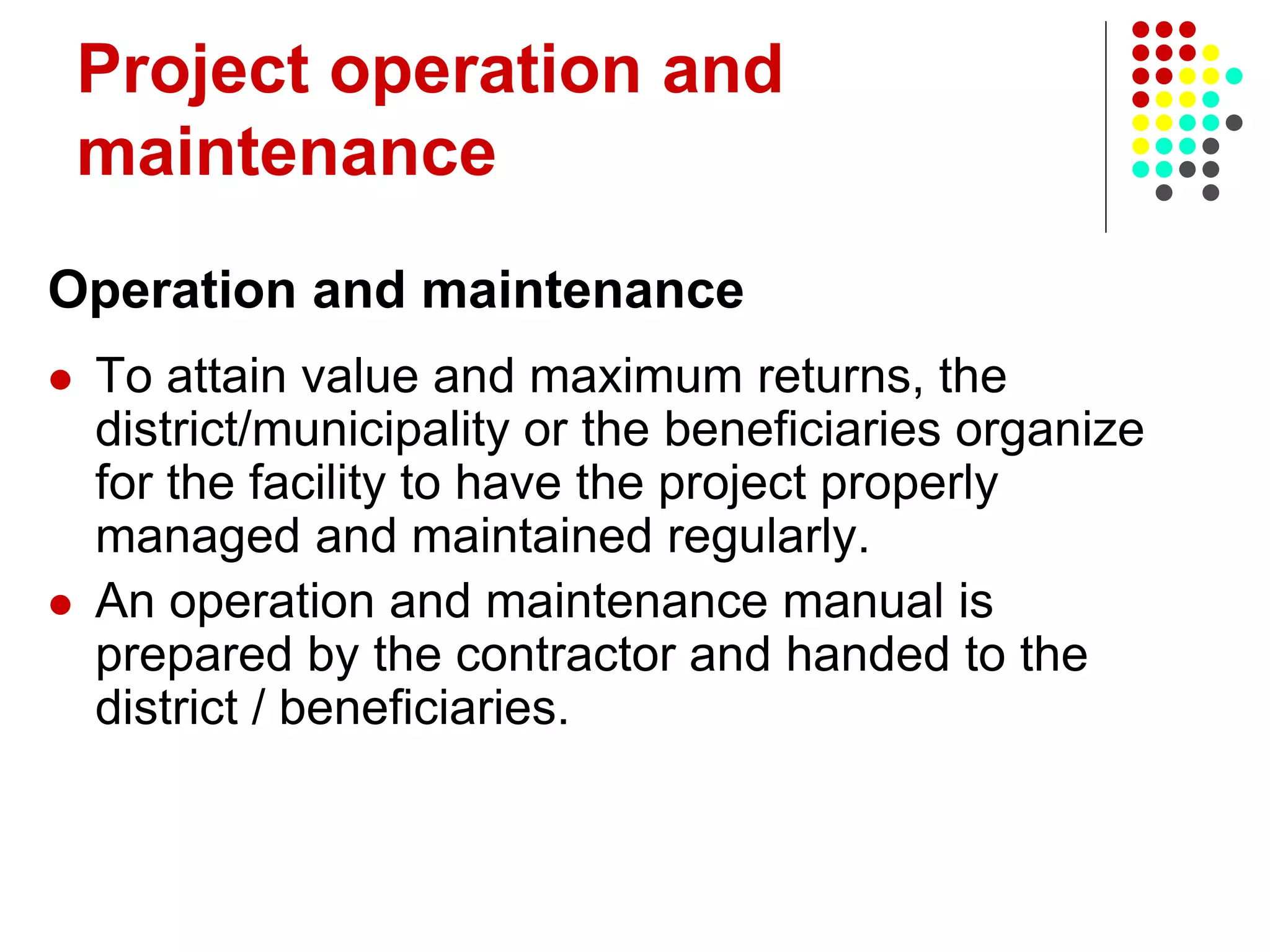 Project operation and
maintenance
Operation and maintenance
 To attain value and maximum returns, the
district/municipality or the beneficiaries organize
for the facility to have the project properly
managed and maintained regularly.
 An operation and maintenance manual is
prepared by the contractor and handed to the
district / beneficiaries.
 