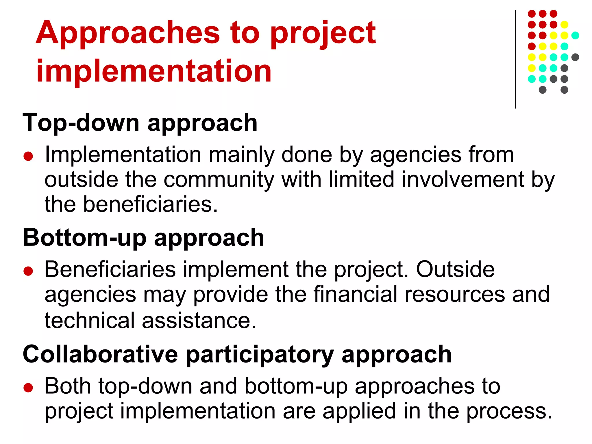 Approaches to project
implementation
Top-down approach
 Implementation mainly done by agencies from
outside the community with limited involvement by
the beneficiaries.
Bottom-up approach
 Beneficiaries implement the project. Outside
agencies may provide the financial resources and
technical assistance.
Collaborative participatory approach
 Both top-down and bottom-up approaches to
project implementation are applied in the process.
 